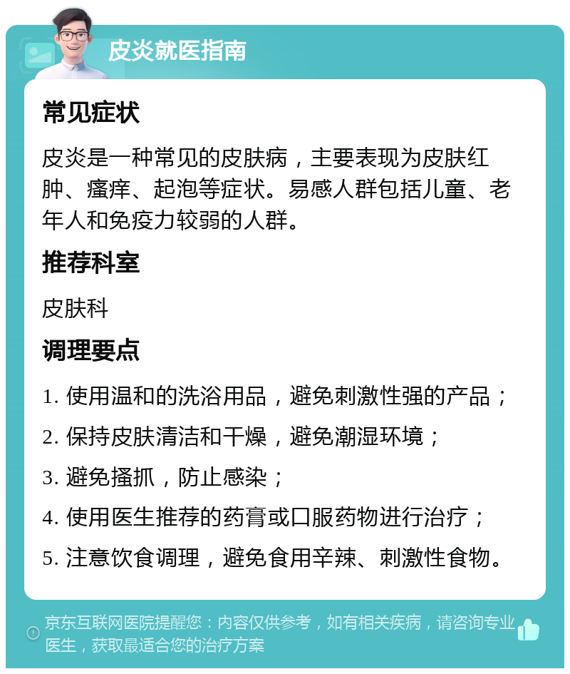 皮炎就医指南 常见症状 皮炎是一种常见的皮肤病，主要表现为皮肤红肿、瘙痒、起泡等症状。易感人群包括儿童、老年人和免疫力较弱的人群。 推荐科室 皮肤科 调理要点 1. 使用温和的洗浴用品，避免刺激性强的产品； 2. 保持皮肤清洁和干燥，避免潮湿环境； 3. 避免搔抓，防止感染； 4. 使用医生推荐的药膏或口服药物进行治疗； 5. 注意饮食调理，避免食用辛辣、刺激性食物。