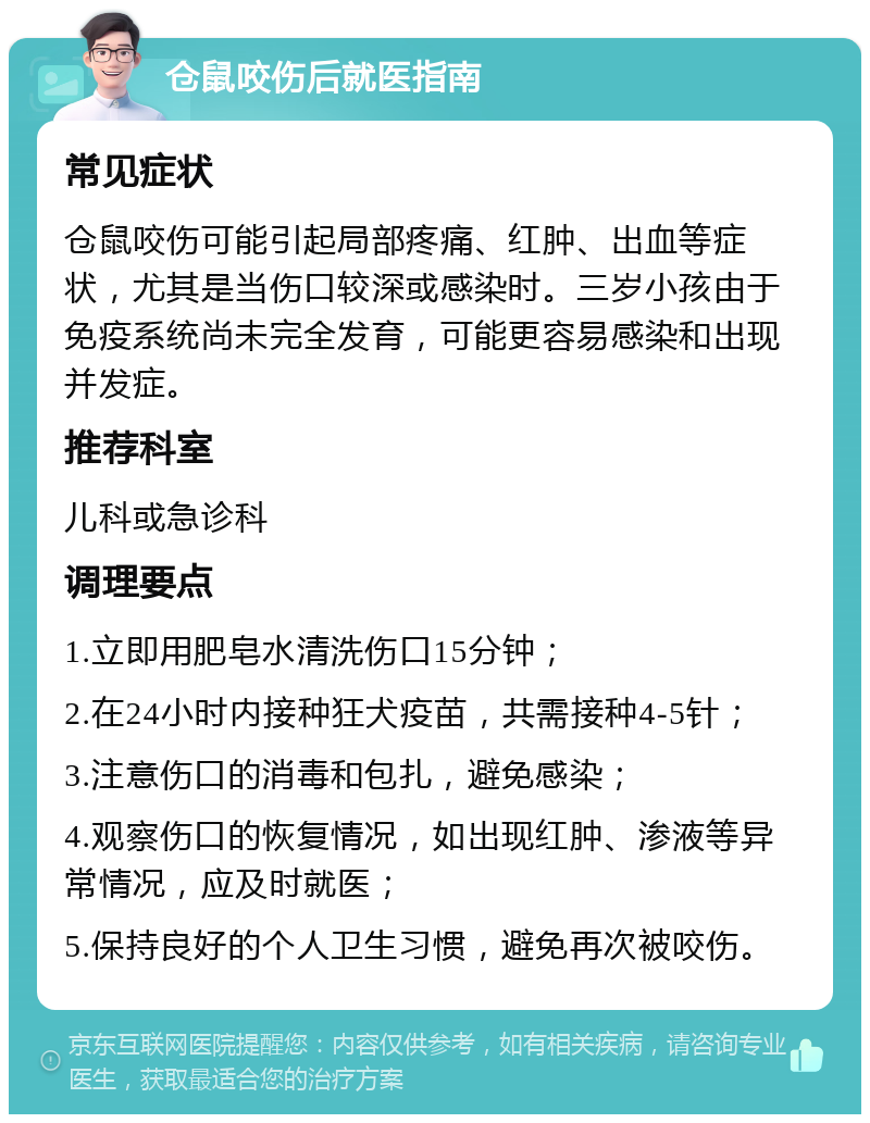 仓鼠咬伤后就医指南 常见症状 仓鼠咬伤可能引起局部疼痛、红肿、出血等症状，尤其是当伤口较深或感染时。三岁小孩由于免疫系统尚未完全发育，可能更容易感染和出现并发症。 推荐科室 儿科或急诊科 调理要点 1.立即用肥皂水清洗伤口15分钟； 2.在24小时内接种狂犬疫苗，共需接种4-5针； 3.注意伤口的消毒和包扎，避免感染； 4.观察伤口的恢复情况，如出现红肿、渗液等异常情况，应及时就医； 5.保持良好的个人卫生习惯，避免再次被咬伤。