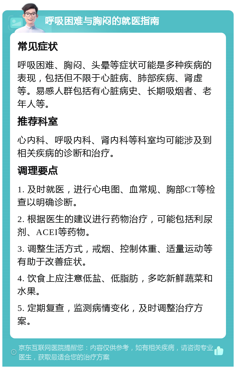 呼吸困难与胸闷的就医指南 常见症状 呼吸困难、胸闷、头晕等症状可能是多种疾病的表现，包括但不限于心脏病、肺部疾病、肾虚等。易感人群包括有心脏病史、长期吸烟者、老年人等。 推荐科室 心内科、呼吸内科、肾内科等科室均可能涉及到相关疾病的诊断和治疗。 调理要点 1. 及时就医，进行心电图、血常规、胸部CT等检查以明确诊断。 2. 根据医生的建议进行药物治疗，可能包括利尿剂、ACEI等药物。 3. 调整生活方式，戒烟、控制体重、适量运动等有助于改善症状。 4. 饮食上应注意低盐、低脂肪，多吃新鲜蔬菜和水果。 5. 定期复查，监测病情变化，及时调整治疗方案。