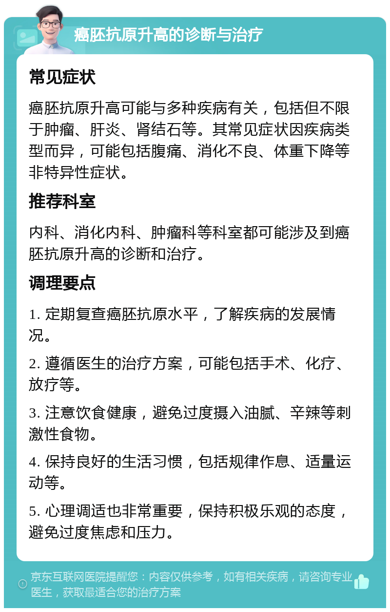 癌胚抗原升高的诊断与治疗 常见症状 癌胚抗原升高可能与多种疾病有关，包括但不限于肿瘤、肝炎、肾结石等。其常见症状因疾病类型而异，可能包括腹痛、消化不良、体重下降等非特异性症状。 推荐科室 内科、消化内科、肿瘤科等科室都可能涉及到癌胚抗原升高的诊断和治疗。 调理要点 1. 定期复查癌胚抗原水平，了解疾病的发展情况。 2. 遵循医生的治疗方案，可能包括手术、化疗、放疗等。 3. 注意饮食健康，避免过度摄入油腻、辛辣等刺激性食物。 4. 保持良好的生活习惯，包括规律作息、适量运动等。 5. 心理调适也非常重要，保持积极乐观的态度，避免过度焦虑和压力。