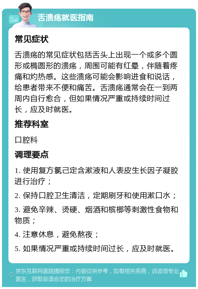 舌溃疡就医指南 常见症状 舌溃疡的常见症状包括舌头上出现一个或多个圆形或椭圆形的溃疡，周围可能有红晕，伴随着疼痛和灼热感。这些溃疡可能会影响进食和说话，给患者带来不便和痛苦。舌溃疡通常会在一到两周内自行愈合，但如果情况严重或持续时间过长，应及时就医。 推荐科室 口腔科 调理要点 1. 使用复方氯己定含漱液和人表皮生长因子凝胶进行治疗； 2. 保持口腔卫生清洁，定期刷牙和使用漱口水； 3. 避免辛辣、烫硬、烟酒和槟榔等刺激性食物和物质； 4. 注意休息，避免熬夜； 5. 如果情况严重或持续时间过长，应及时就医。