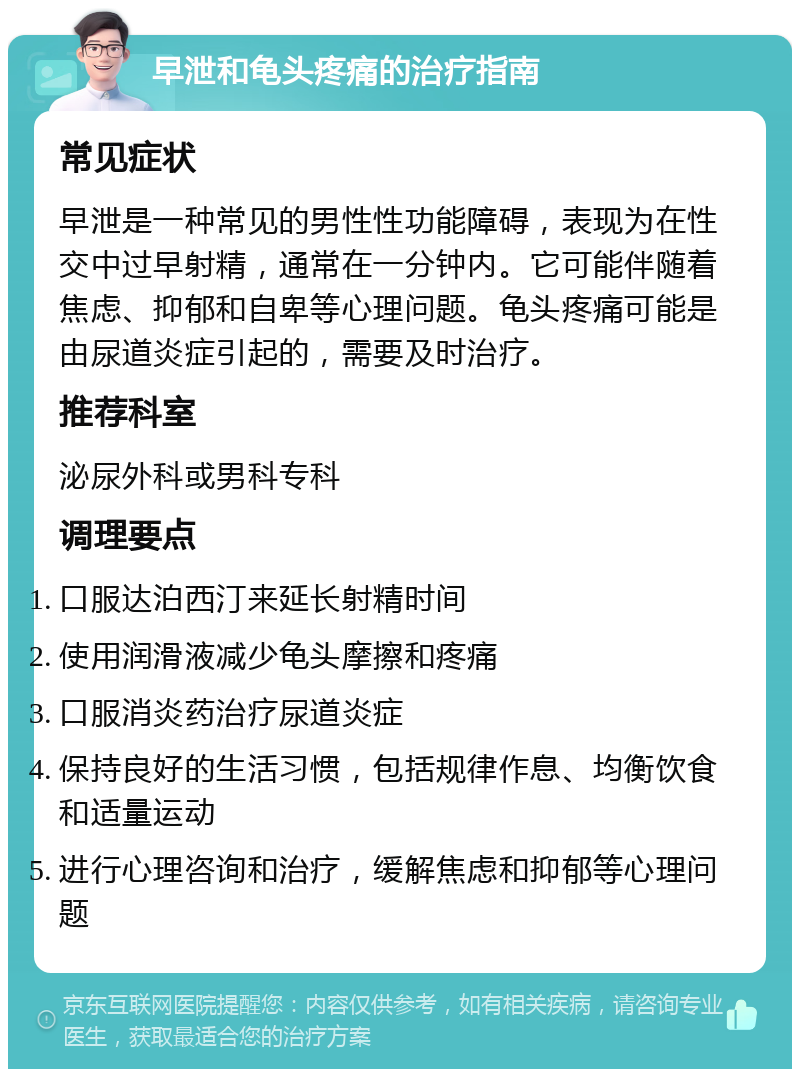 早泄和龟头疼痛的治疗指南 常见症状 早泄是一种常见的男性性功能障碍，表现为在性交中过早射精，通常在一分钟内。它可能伴随着焦虑、抑郁和自卑等心理问题。龟头疼痛可能是由尿道炎症引起的，需要及时治疗。 推荐科室 泌尿外科或男科专科 调理要点 口服达泊西汀来延长射精时间 使用润滑液减少龟头摩擦和疼痛 口服消炎药治疗尿道炎症 保持良好的生活习惯，包括规律作息、均衡饮食和适量运动 进行心理咨询和治疗，缓解焦虑和抑郁等心理问题