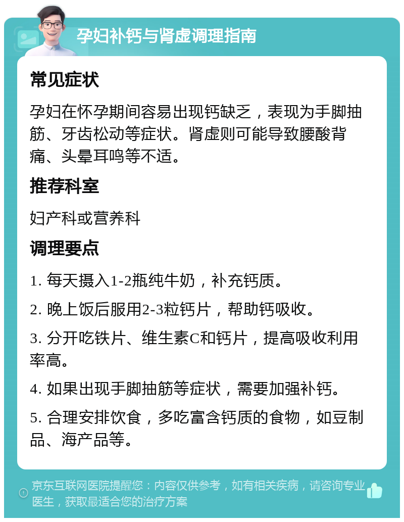 孕妇补钙与肾虚调理指南 常见症状 孕妇在怀孕期间容易出现钙缺乏，表现为手脚抽筋、牙齿松动等症状。肾虚则可能导致腰酸背痛、头晕耳鸣等不适。 推荐科室 妇产科或营养科 调理要点 1. 每天摄入1-2瓶纯牛奶，补充钙质。 2. 晚上饭后服用2-3粒钙片，帮助钙吸收。 3. 分开吃铁片、维生素C和钙片，提高吸收利用率高。 4. 如果出现手脚抽筋等症状，需要加强补钙。 5. 合理安排饮食，多吃富含钙质的食物，如豆制品、海产品等。