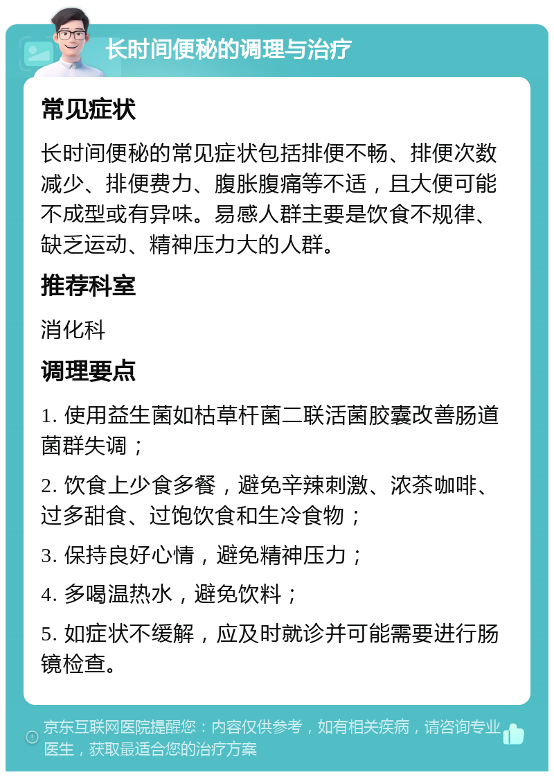 长时间便秘的调理与治疗 常见症状 长时间便秘的常见症状包括排便不畅、排便次数减少、排便费力、腹胀腹痛等不适，且大便可能不成型或有异味。易感人群主要是饮食不规律、缺乏运动、精神压力大的人群。 推荐科室 消化科 调理要点 1. 使用益生菌如枯草杆菌二联活菌胶囊改善肠道菌群失调； 2. 饮食上少食多餐，避免辛辣刺激、浓茶咖啡、过多甜食、过饱饮食和生冷食物； 3. 保持良好心情，避免精神压力； 4. 多喝温热水，避免饮料； 5. 如症状不缓解，应及时就诊并可能需要进行肠镜检查。