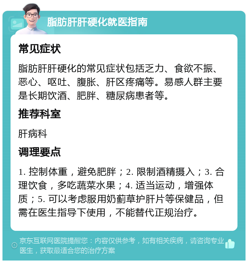 脂肪肝肝硬化就医指南 常见症状 脂肪肝肝硬化的常见症状包括乏力、食欲不振、恶心、呕吐、腹胀、肝区疼痛等。易感人群主要是长期饮酒、肥胖、糖尿病患者等。 推荐科室 肝病科 调理要点 1. 控制体重，避免肥胖；2. 限制酒精摄入；3. 合理饮食，多吃蔬菜水果；4. 适当运动，增强体质；5. 可以考虑服用奶蓟草护肝片等保健品，但需在医生指导下使用，不能替代正规治疗。