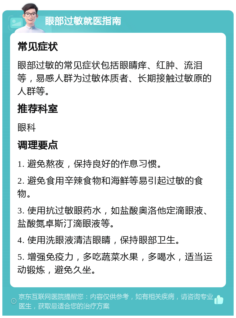 眼部过敏就医指南 常见症状 眼部过敏的常见症状包括眼睛痒、红肿、流泪等，易感人群为过敏体质者、长期接触过敏原的人群等。 推荐科室 眼科 调理要点 1. 避免熬夜，保持良好的作息习惯。 2. 避免食用辛辣食物和海鲜等易引起过敏的食物。 3. 使用抗过敏眼药水，如盐酸奥洛他定滴眼液、盐酸氮卓斯汀滴眼液等。 4. 使用洗眼液清洁眼睛，保持眼部卫生。 5. 增强免疫力，多吃蔬菜水果，多喝水，适当运动锻炼，避免久坐。