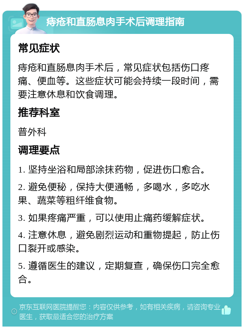 痔疮和直肠息肉手术后调理指南 常见症状 痔疮和直肠息肉手术后，常见症状包括伤口疼痛、便血等。这些症状可能会持续一段时间，需要注意休息和饮食调理。 推荐科室 普外科 调理要点 1. 坚持坐浴和局部涂抹药物，促进伤口愈合。 2. 避免便秘，保持大便通畅，多喝水，多吃水果、蔬菜等粗纤维食物。 3. 如果疼痛严重，可以使用止痛药缓解症状。 4. 注意休息，避免剧烈运动和重物提起，防止伤口裂开或感染。 5. 遵循医生的建议，定期复查，确保伤口完全愈合。