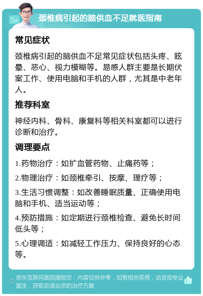 颈椎病引起的脑供血不足就医指南 常见症状 颈椎病引起的脑供血不足常见症状包括头疼、眩晕、恶心、视力模糊等。易感人群主要是长期伏案工作、使用电脑和手机的人群，尤其是中老年人。 推荐科室 神经内科、骨科、康复科等相关科室都可以进行诊断和治疗。 调理要点 1.药物治疗：如扩血管药物、止痛药等； 2.物理治疗：如颈椎牵引、按摩、理疗等； 3.生活习惯调整：如改善睡眠质量、正确使用电脑和手机、适当运动等； 4.预防措施：如定期进行颈椎检查、避免长时间低头等； 5.心理调适：如减轻工作压力、保持良好的心态等。