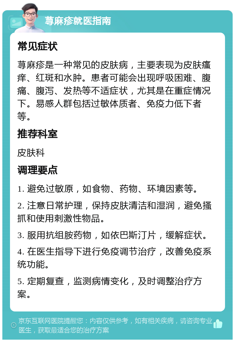 荨麻疹就医指南 常见症状 荨麻疹是一种常见的皮肤病，主要表现为皮肤瘙痒、红斑和水肿。患者可能会出现呼吸困难、腹痛、腹泻、发热等不适症状，尤其是在重症情况下。易感人群包括过敏体质者、免疫力低下者等。 推荐科室 皮肤科 调理要点 1. 避免过敏原，如食物、药物、环境因素等。 2. 注意日常护理，保持皮肤清洁和湿润，避免搔抓和使用刺激性物品。 3. 服用抗组胺药物，如依巴斯汀片，缓解症状。 4. 在医生指导下进行免疫调节治疗，改善免疫系统功能。 5. 定期复查，监测病情变化，及时调整治疗方案。