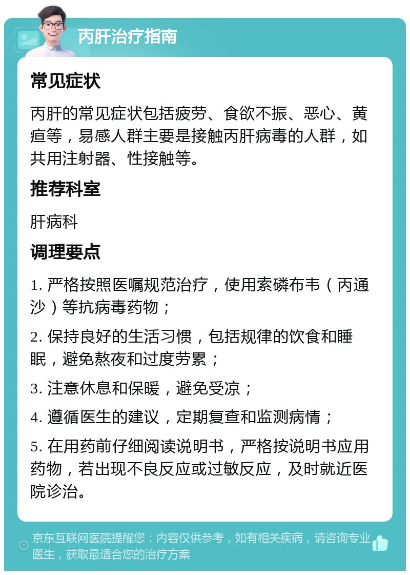 丙肝治疗指南 常见症状 丙肝的常见症状包括疲劳、食欲不振、恶心、黄疸等，易感人群主要是接触丙肝病毒的人群，如共用注射器、性接触等。 推荐科室 肝病科 调理要点 1. 严格按照医嘱规范治疗，使用索磷布韦（丙通沙）等抗病毒药物； 2. 保持良好的生活习惯，包括规律的饮食和睡眠，避免熬夜和过度劳累； 3. 注意休息和保暖，避免受凉； 4. 遵循医生的建议，定期复查和监测病情； 5. 在用药前仔细阅读说明书，严格按说明书应用药物，若出现不良反应或过敏反应，及时就近医院诊治。