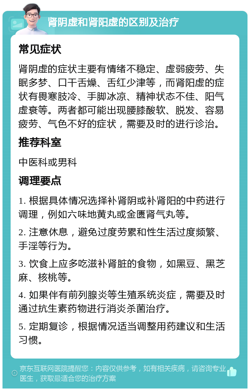 肾阴虚和肾阳虚的区别及治疗 常见症状 肾阴虚的症状主要有情绪不稳定、虚弱疲劳、失眠多梦、口干舌燥、舌红少津等，而肾阳虚的症状有畏寒肢冷、手脚冰凉、精神状态不佳、阳气虚衰等。两者都可能出现腰膝酸软、脱发、容易疲劳、气色不好的症状，需要及时的进行诊治。 推荐科室 中医科或男科 调理要点 1. 根据具体情况选择补肾阴或补肾阳的中药进行调理，例如六味地黄丸或金匮肾气丸等。 2. 注意休息，避免过度劳累和性生活过度频繁、手淫等行为。 3. 饮食上应多吃滋补肾脏的食物，如黑豆、黑芝麻、核桃等。 4. 如果伴有前列腺炎等生殖系统炎症，需要及时通过抗生素药物进行消炎杀菌治疗。 5. 定期复诊，根据情况适当调整用药建议和生活习惯。