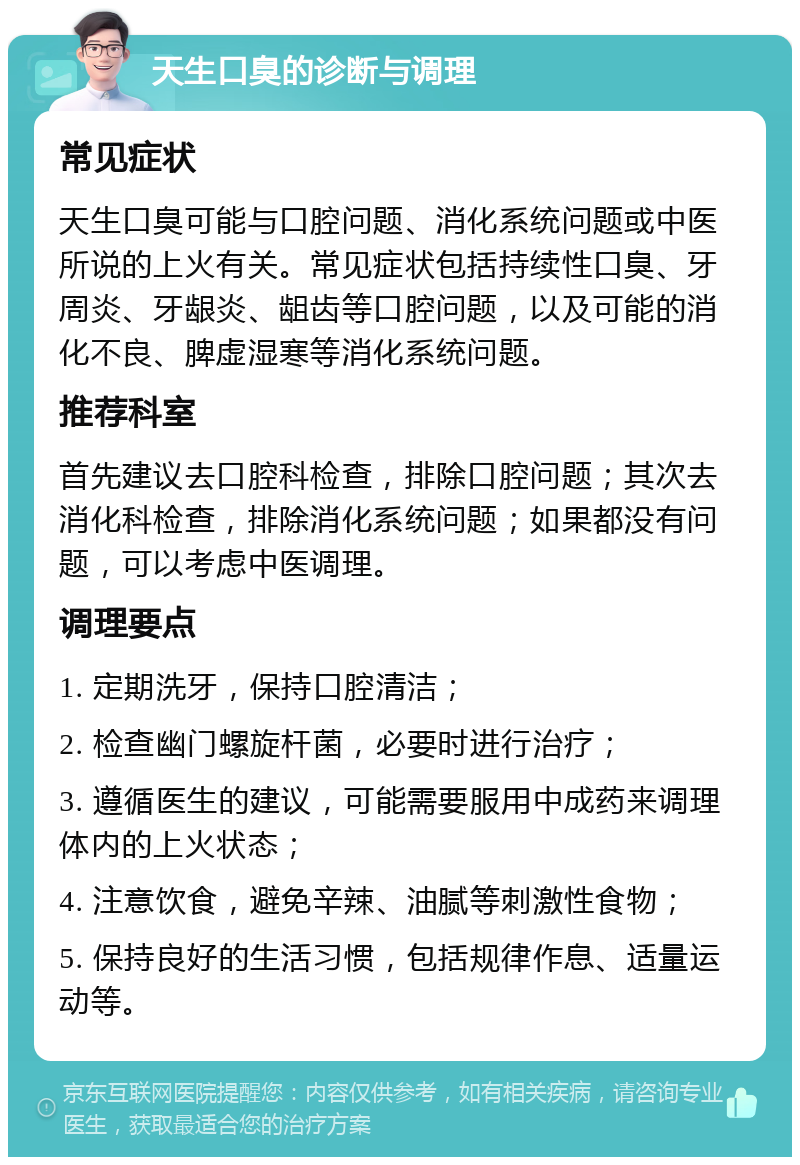 天生口臭的诊断与调理 常见症状 天生口臭可能与口腔问题、消化系统问题或中医所说的上火有关。常见症状包括持续性口臭、牙周炎、牙龈炎、龃齿等口腔问题，以及可能的消化不良、脾虚湿寒等消化系统问题。 推荐科室 首先建议去口腔科检查，排除口腔问题；其次去消化科检查，排除消化系统问题；如果都没有问题，可以考虑中医调理。 调理要点 1. 定期洗牙，保持口腔清洁； 2. 检查幽门螺旋杆菌，必要时进行治疗； 3. 遵循医生的建议，可能需要服用中成药来调理体内的上火状态； 4. 注意饮食，避免辛辣、油腻等刺激性食物； 5. 保持良好的生活习惯，包括规律作息、适量运动等。