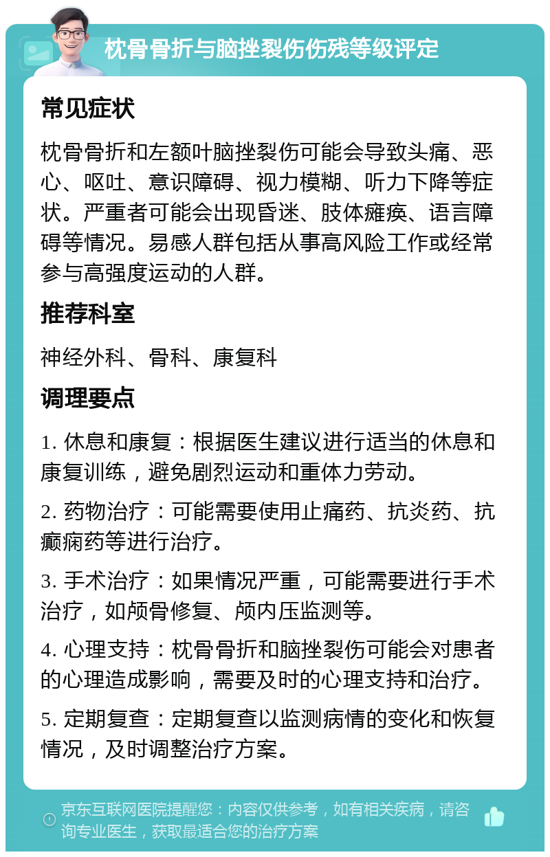 枕骨骨折与脑挫裂伤伤残等级评定 常见症状 枕骨骨折和左额叶脑挫裂伤可能会导致头痛、恶心、呕吐、意识障碍、视力模糊、听力下降等症状。严重者可能会出现昏迷、肢体瘫痪、语言障碍等情况。易感人群包括从事高风险工作或经常参与高强度运动的人群。 推荐科室 神经外科、骨科、康复科 调理要点 1. 休息和康复：根据医生建议进行适当的休息和康复训练，避免剧烈运动和重体力劳动。 2. 药物治疗：可能需要使用止痛药、抗炎药、抗癫痫药等进行治疗。 3. 手术治疗：如果情况严重，可能需要进行手术治疗，如颅骨修复、颅内压监测等。 4. 心理支持：枕骨骨折和脑挫裂伤可能会对患者的心理造成影响，需要及时的心理支持和治疗。 5. 定期复查：定期复查以监测病情的变化和恢复情况，及时调整治疗方案。