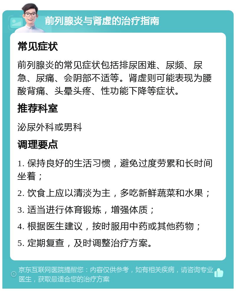 前列腺炎与肾虚的治疗指南 常见症状 前列腺炎的常见症状包括排尿困难、尿频、尿急、尿痛、会阴部不适等。肾虚则可能表现为腰酸背痛、头晕头疼、性功能下降等症状。 推荐科室 泌尿外科或男科 调理要点 1. 保持良好的生活习惯，避免过度劳累和长时间坐着； 2. 饮食上应以清淡为主，多吃新鲜蔬菜和水果； 3. 适当进行体育锻炼，增强体质； 4. 根据医生建议，按时服用中药或其他药物； 5. 定期复查，及时调整治疗方案。