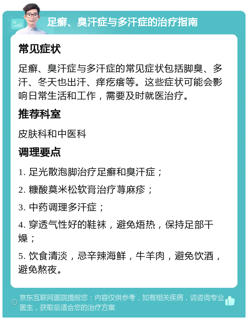 足癣、臭汗症与多汗症的治疗指南 常见症状 足癣、臭汗症与多汗症的常见症状包括脚臭、多汗、冬天也出汗、痒疙瘩等。这些症状可能会影响日常生活和工作，需要及时就医治疗。 推荐科室 皮肤科和中医科 调理要点 1. 足光散泡脚治疗足癣和臭汗症； 2. 糠酸莫米松软膏治疗荨麻疹； 3. 中药调理多汗症； 4. 穿透气性好的鞋袜，避免焐热，保持足部干燥； 5. 饮食清淡，忌辛辣海鲜，牛羊肉，避免饮酒，避免熬夜。