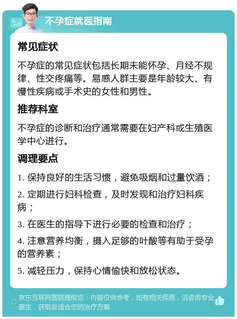 不孕症就医指南 常见症状 不孕症的常见症状包括长期未能怀孕、月经不规律、性交疼痛等。易感人群主要是年龄较大、有慢性疾病或手术史的女性和男性。 推荐科室 不孕症的诊断和治疗通常需要在妇产科或生殖医学中心进行。 调理要点 1. 保持良好的生活习惯，避免吸烟和过量饮酒； 2. 定期进行妇科检查，及时发现和治疗妇科疾病； 3. 在医生的指导下进行必要的检查和治疗； 4. 注意营养均衡，摄入足够的叶酸等有助于受孕的营养素； 5. 减轻压力，保持心情愉快和放松状态。