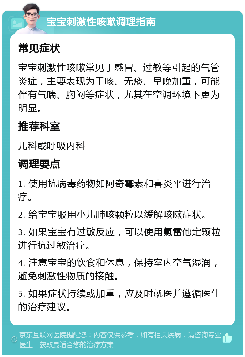 宝宝刺激性咳嗽调理指南 常见症状 宝宝刺激性咳嗽常见于感冒、过敏等引起的气管炎症，主要表现为干咳、无痰、早晚加重，可能伴有气喘、胸闷等症状，尤其在空调环境下更为明显。 推荐科室 儿科或呼吸内科 调理要点 1. 使用抗病毒药物如阿奇霉素和喜炎平进行治疗。 2. 给宝宝服用小儿肺咳颗粒以缓解咳嗽症状。 3. 如果宝宝有过敏反应，可以使用氯雷他定颗粒进行抗过敏治疗。 4. 注意宝宝的饮食和休息，保持室内空气湿润，避免刺激性物质的接触。 5. 如果症状持续或加重，应及时就医并遵循医生的治疗建议。