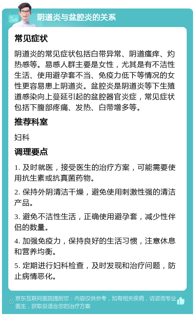 阴道炎与盆腔炎的关系 常见症状 阴道炎的常见症状包括白带异常、阴道瘙痒、灼热感等。易感人群主要是女性，尤其是有不洁性生活、使用避孕套不当、免疫力低下等情况的女性更容易患上阴道炎。盆腔炎是阴道炎等下生殖道感染向上蔓延引起的盆腔器官炎症，常见症状包括下腹部疼痛、发热、白带增多等。 推荐科室 妇科 调理要点 1. 及时就医，接受医生的治疗方案，可能需要使用抗生素或抗真菌药物。 2. 保持外阴清洁干燥，避免使用刺激性强的清洁产品。 3. 避免不洁性生活，正确使用避孕套，减少性伴侣的数量。 4. 加强免疫力，保持良好的生活习惯，注意休息和营养均衡。 5. 定期进行妇科检查，及时发现和治疗问题，防止病情恶化。