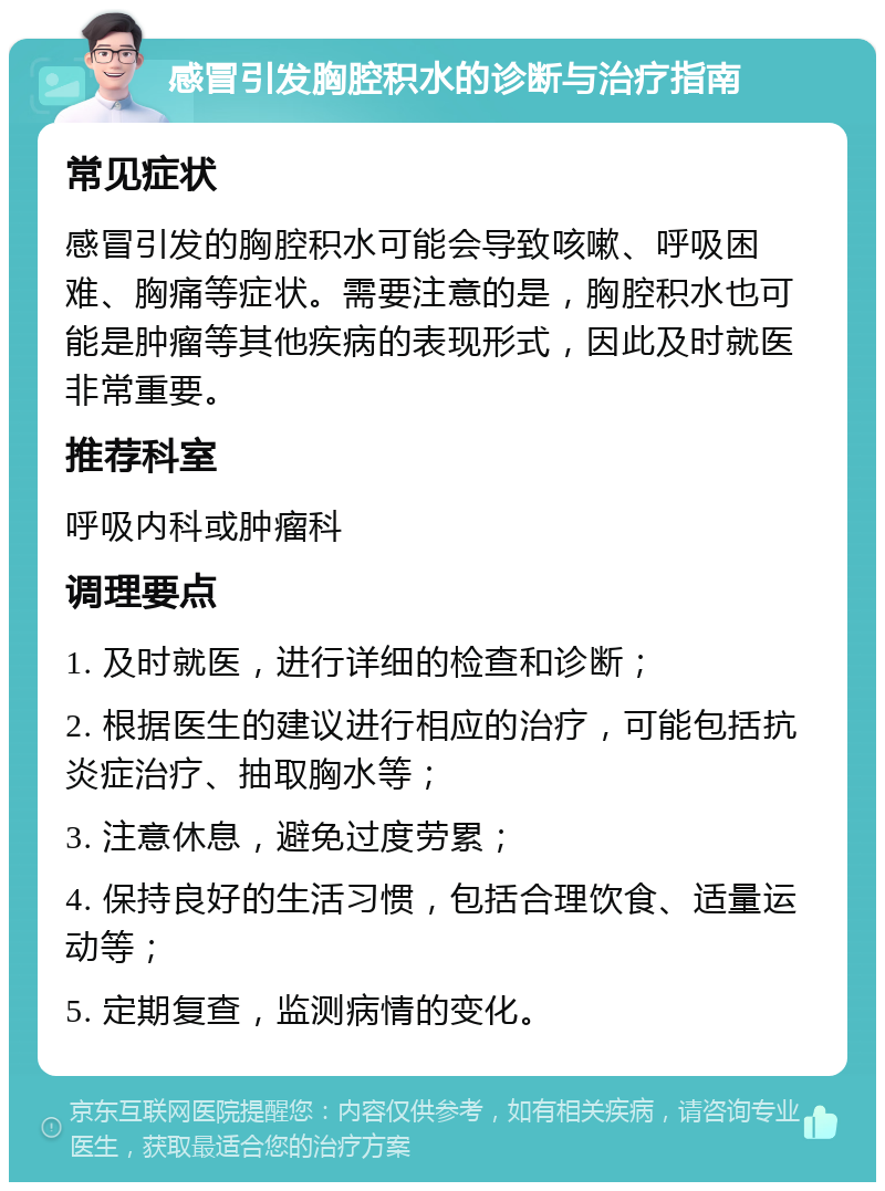 感冒引发胸腔积水的诊断与治疗指南 常见症状 感冒引发的胸腔积水可能会导致咳嗽、呼吸困难、胸痛等症状。需要注意的是，胸腔积水也可能是肿瘤等其他疾病的表现形式，因此及时就医非常重要。 推荐科室 呼吸内科或肿瘤科 调理要点 1. 及时就医，进行详细的检查和诊断； 2. 根据医生的建议进行相应的治疗，可能包括抗炎症治疗、抽取胸水等； 3. 注意休息，避免过度劳累； 4. 保持良好的生活习惯，包括合理饮食、适量运动等； 5. 定期复查，监测病情的变化。