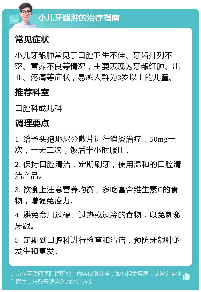 小儿牙龈肿的治疗指南 常见症状 小儿牙龈肿常见于口腔卫生不佳、牙齿排列不整、营养不良等情况，主要表现为牙龈红肿、出血、疼痛等症状，易感人群为3岁以上的儿童。 推荐科室 口腔科或儿科 调理要点 1. 给予头孢地尼分散片进行消炎治疗，50mg一次，一天三次，饭后半小时服用。 2. 保持口腔清洁，定期刷牙，使用温和的口腔清洁产品。 3. 饮食上注意营养均衡，多吃富含维生素C的食物，增强免疫力。 4. 避免食用过硬、过热或过冷的食物，以免刺激牙龈。 5. 定期到口腔科进行检查和清洁，预防牙龈肿的发生和复发。