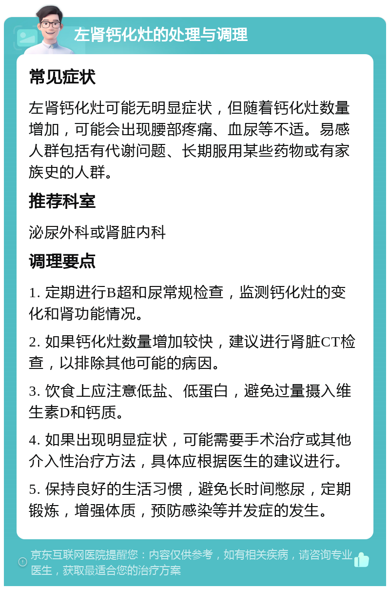 左肾钙化灶的处理与调理 常见症状 左肾钙化灶可能无明显症状，但随着钙化灶数量增加，可能会出现腰部疼痛、血尿等不适。易感人群包括有代谢问题、长期服用某些药物或有家族史的人群。 推荐科室 泌尿外科或肾脏内科 调理要点 1. 定期进行B超和尿常规检查，监测钙化灶的变化和肾功能情况。 2. 如果钙化灶数量增加较快，建议进行肾脏CT检查，以排除其他可能的病因。 3. 饮食上应注意低盐、低蛋白，避免过量摄入维生素D和钙质。 4. 如果出现明显症状，可能需要手术治疗或其他介入性治疗方法，具体应根据医生的建议进行。 5. 保持良好的生活习惯，避免长时间憋尿，定期锻炼，增强体质，预防感染等并发症的发生。