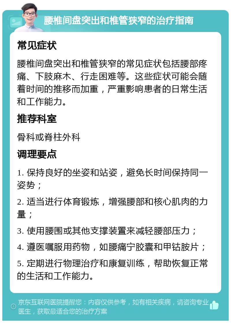 腰椎间盘突出和椎管狭窄的治疗指南 常见症状 腰椎间盘突出和椎管狭窄的常见症状包括腰部疼痛、下肢麻木、行走困难等。这些症状可能会随着时间的推移而加重，严重影响患者的日常生活和工作能力。 推荐科室 骨科或脊柱外科 调理要点 1. 保持良好的坐姿和站姿，避免长时间保持同一姿势； 2. 适当进行体育锻炼，增强腰部和核心肌肉的力量； 3. 使用腰围或其他支撑装置来减轻腰部压力； 4. 遵医嘱服用药物，如腰痛宁胶囊和甲钴胺片； 5. 定期进行物理治疗和康复训练，帮助恢复正常的生活和工作能力。