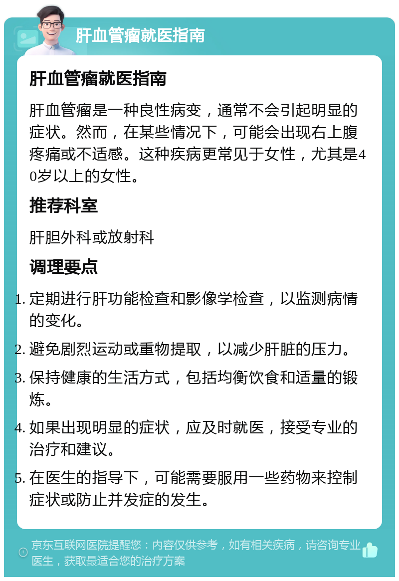 肝血管瘤就医指南 肝血管瘤就医指南 肝血管瘤是一种良性病变，通常不会引起明显的症状。然而，在某些情况下，可能会出现右上腹疼痛或不适感。这种疾病更常见于女性，尤其是40岁以上的女性。 推荐科室 肝胆外科或放射科 调理要点 定期进行肝功能检查和影像学检查，以监测病情的变化。 避免剧烈运动或重物提取，以减少肝脏的压力。 保持健康的生活方式，包括均衡饮食和适量的锻炼。 如果出现明显的症状，应及时就医，接受专业的治疗和建议。 在医生的指导下，可能需要服用一些药物来控制症状或防止并发症的发生。