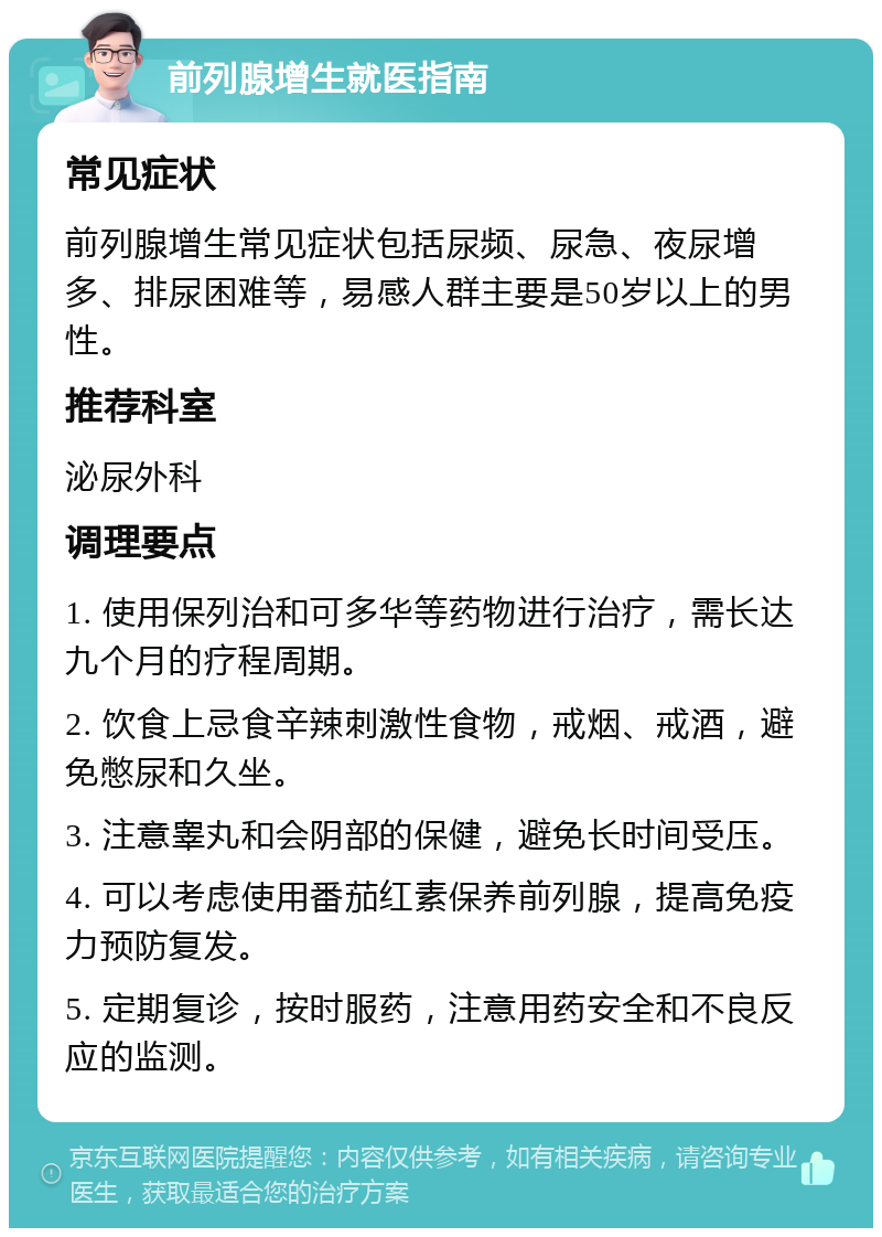 前列腺增生就医指南 常见症状 前列腺增生常见症状包括尿频、尿急、夜尿增多、排尿困难等，易感人群主要是50岁以上的男性。 推荐科室 泌尿外科 调理要点 1. 使用保列治和可多华等药物进行治疗，需长达九个月的疗程周期。 2. 饮食上忌食辛辣刺激性食物，戒烟、戒酒，避免憋尿和久坐。 3. 注意睾丸和会阴部的保健，避免长时间受压。 4. 可以考虑使用番茄红素保养前列腺，提高免疫力预防复发。 5. 定期复诊，按时服药，注意用药安全和不良反应的监测。