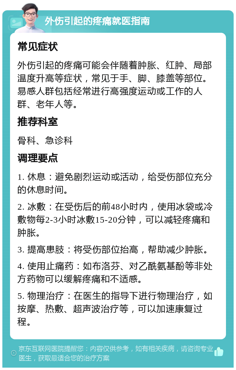 外伤引起的疼痛就医指南 常见症状 外伤引起的疼痛可能会伴随着肿胀、红肿、局部温度升高等症状，常见于手、脚、膝盖等部位。易感人群包括经常进行高强度运动或工作的人群、老年人等。 推荐科室 骨科、急诊科 调理要点 1. 休息：避免剧烈运动或活动，给受伤部位充分的休息时间。 2. 冰敷：在受伤后的前48小时内，使用冰袋或冷敷物每2-3小时冰敷15-20分钟，可以减轻疼痛和肿胀。 3. 提高患肢：将受伤部位抬高，帮助减少肿胀。 4. 使用止痛药：如布洛芬、对乙酰氨基酚等非处方药物可以缓解疼痛和不适感。 5. 物理治疗：在医生的指导下进行物理治疗，如按摩、热敷、超声波治疗等，可以加速康复过程。