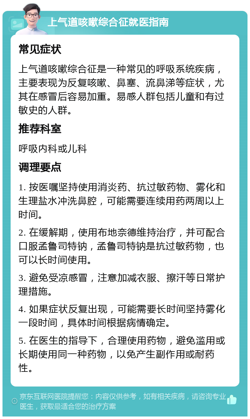 上气道咳嗽综合征就医指南 常见症状 上气道咳嗽综合征是一种常见的呼吸系统疾病，主要表现为反复咳嗽、鼻塞、流鼻涕等症状，尤其在感冒后容易加重。易感人群包括儿童和有过敏史的人群。 推荐科室 呼吸内科或儿科 调理要点 1. 按医嘱坚持使用消炎药、抗过敏药物、雾化和生理盐水冲洗鼻腔，可能需要连续用药两周以上时间。 2. 在缓解期，使用布地奈德维持治疗，并可配合口服孟鲁司特钠，孟鲁司特钠是抗过敏药物，也可以长时间使用。 3. 避免受凉感冒，注意加减衣服、擦汗等日常护理措施。 4. 如果症状反复出现，可能需要长时间坚持雾化一段时间，具体时间根据病情确定。 5. 在医生的指导下，合理使用药物，避免滥用或长期使用同一种药物，以免产生副作用或耐药性。