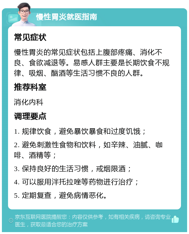 慢性胃炎就医指南 常见症状 慢性胃炎的常见症状包括上腹部疼痛、消化不良、食欲减退等。易感人群主要是长期饮食不规律、吸烟、酗酒等生活习惯不良的人群。 推荐科室 消化内科 调理要点 1. 规律饮食，避免暴饮暴食和过度饥饿； 2. 避免刺激性食物和饮料，如辛辣、油腻、咖啡、酒精等； 3. 保持良好的生活习惯，戒烟限酒； 4. 可以服用泮托拉唑等药物进行治疗； 5. 定期复查，避免病情恶化。