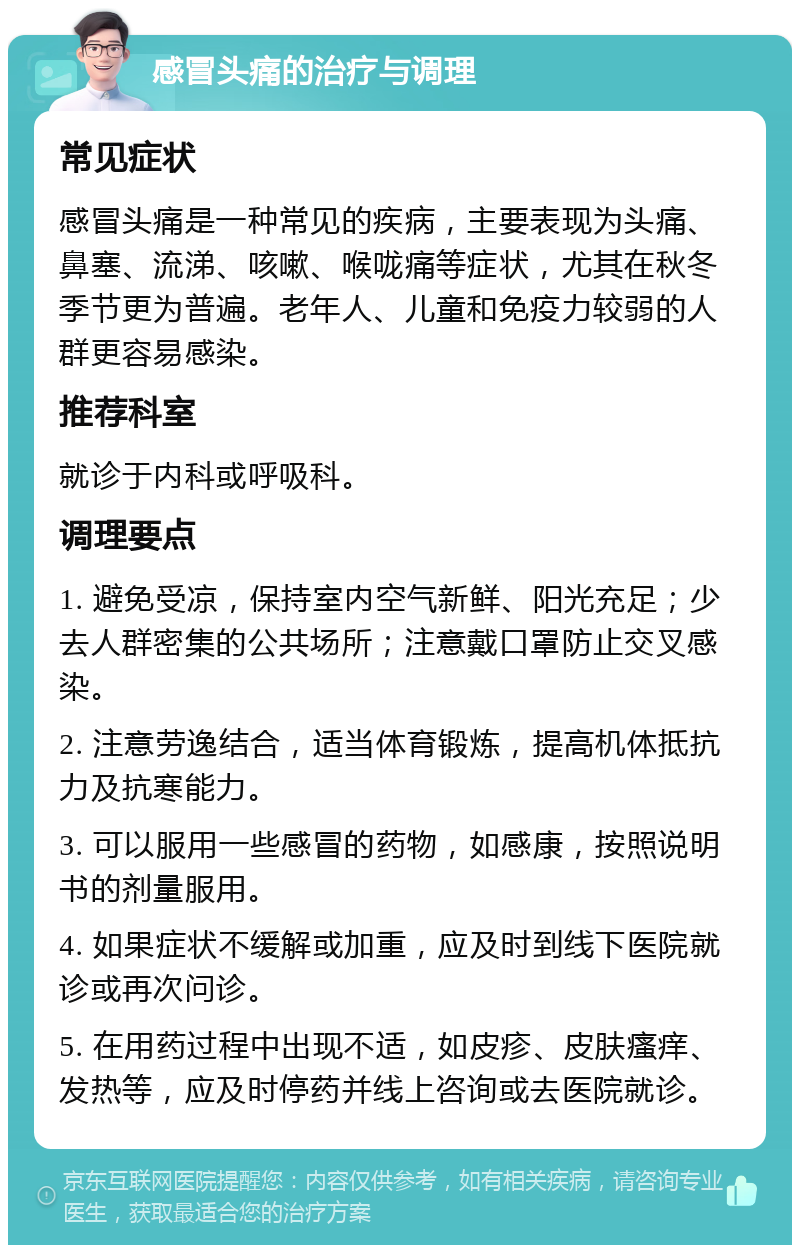 感冒头痛的治疗与调理 常见症状 感冒头痛是一种常见的疾病，主要表现为头痛、鼻塞、流涕、咳嗽、喉咙痛等症状，尤其在秋冬季节更为普遍。老年人、儿童和免疫力较弱的人群更容易感染。 推荐科室 就诊于内科或呼吸科。 调理要点 1. 避免受凉，保持室内空气新鲜、阳光充足；少去人群密集的公共场所；注意戴口罩防止交叉感染。 2. 注意劳逸结合，适当体育锻炼，提高机体抵抗力及抗寒能力。 3. 可以服用一些感冒的药物，如感康，按照说明书的剂量服用。 4. 如果症状不缓解或加重，应及时到线下医院就诊或再次问诊。 5. 在用药过程中出现不适，如皮疹、皮肤瘙痒、发热等，应及时停药并线上咨询或去医院就诊。