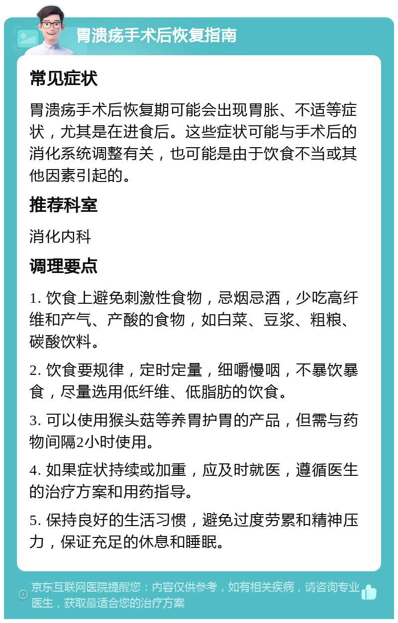 胃溃疡手术后恢复指南 常见症状 胃溃疡手术后恢复期可能会出现胃胀、不适等症状，尤其是在进食后。这些症状可能与手术后的消化系统调整有关，也可能是由于饮食不当或其他因素引起的。 推荐科室 消化内科 调理要点 1. 饮食上避免刺激性食物，忌烟忌酒，少吃高纤维和产气、产酸的食物，如白菜、豆浆、粗粮、碳酸饮料。 2. 饮食要规律，定时定量，细嚼慢咽，不暴饮暴食，尽量选用低纤维、低脂肪的饮食。 3. 可以使用猴头菇等养胃护胃的产品，但需与药物间隔2小时使用。 4. 如果症状持续或加重，应及时就医，遵循医生的治疗方案和用药指导。 5. 保持良好的生活习惯，避免过度劳累和精神压力，保证充足的休息和睡眠。