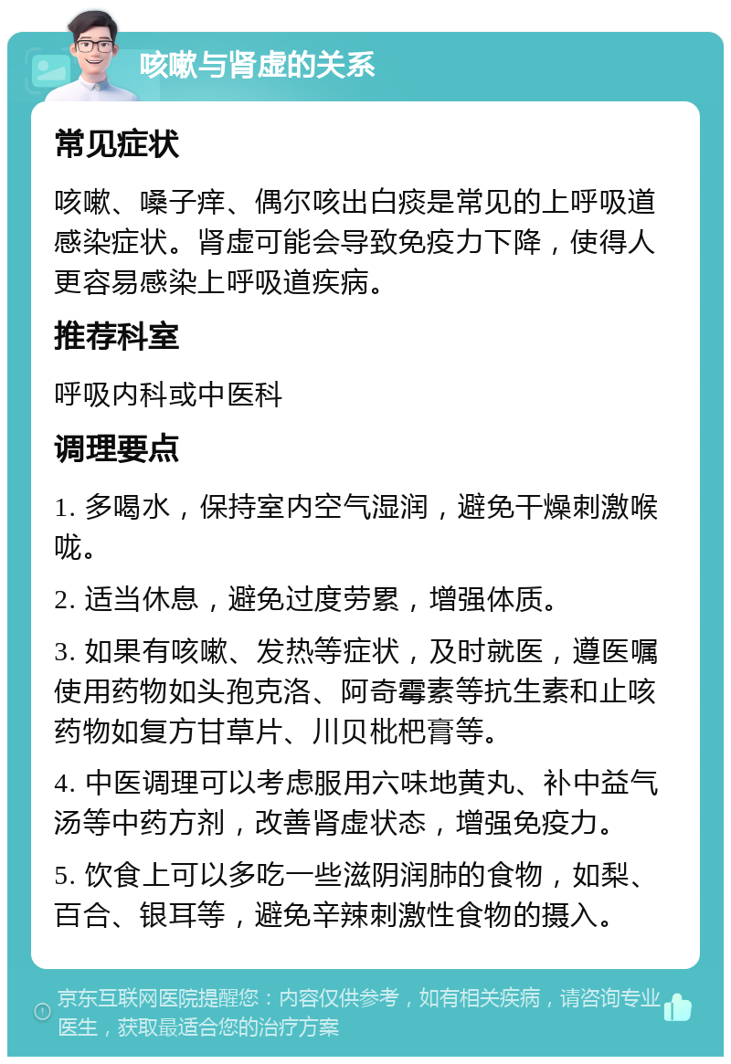 咳嗽与肾虚的关系 常见症状 咳嗽、嗓子痒、偶尔咳出白痰是常见的上呼吸道感染症状。肾虚可能会导致免疫力下降，使得人更容易感染上呼吸道疾病。 推荐科室 呼吸内科或中医科 调理要点 1. 多喝水，保持室内空气湿润，避免干燥刺激喉咙。 2. 适当休息，避免过度劳累，增强体质。 3. 如果有咳嗽、发热等症状，及时就医，遵医嘱使用药物如头孢克洛、阿奇霉素等抗生素和止咳药物如复方甘草片、川贝枇杷膏等。 4. 中医调理可以考虑服用六味地黄丸、补中益气汤等中药方剂，改善肾虚状态，增强免疫力。 5. 饮食上可以多吃一些滋阴润肺的食物，如梨、百合、银耳等，避免辛辣刺激性食物的摄入。