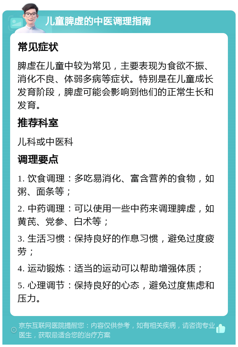 儿童脾虚的中医调理指南 常见症状 脾虚在儿童中较为常见，主要表现为食欲不振、消化不良、体弱多病等症状。特别是在儿童成长发育阶段，脾虚可能会影响到他们的正常生长和发育。 推荐科室 儿科或中医科 调理要点 1. 饮食调理：多吃易消化、富含营养的食物，如粥、面条等； 2. 中药调理：可以使用一些中药来调理脾虚，如黄芪、党参、白术等； 3. 生活习惯：保持良好的作息习惯，避免过度疲劳； 4. 运动锻炼：适当的运动可以帮助增强体质； 5. 心理调节：保持良好的心态，避免过度焦虑和压力。