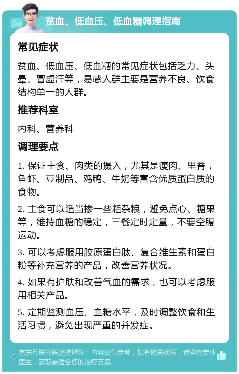 贫血、低血压、低血糖调理指南 常见症状 贫血、低血压、低血糖的常见症状包括乏力、头晕、冒虚汗等，易感人群主要是营养不良、饮食结构单一的人群。 推荐科室 内科、营养科 调理要点 1. 保证主食、肉类的摄入，尤其是瘦肉、里脊，鱼虾、豆制品、鸡鸭、牛奶等富含优质蛋白质的食物。 2. 主食可以适当掺一些粗杂粮，避免点心、糖果等，维持血糖的稳定，三餐定时定量，不要空腹运动。 3. 可以考虑服用胶原蛋白肽、复合维生素和蛋白粉等补充营养的产品，改善营养状况。 4. 如果有护肤和改善气血的需求，也可以考虑服用相关产品。 5. 定期监测血压、血糖水平，及时调整饮食和生活习惯，避免出现严重的并发症。