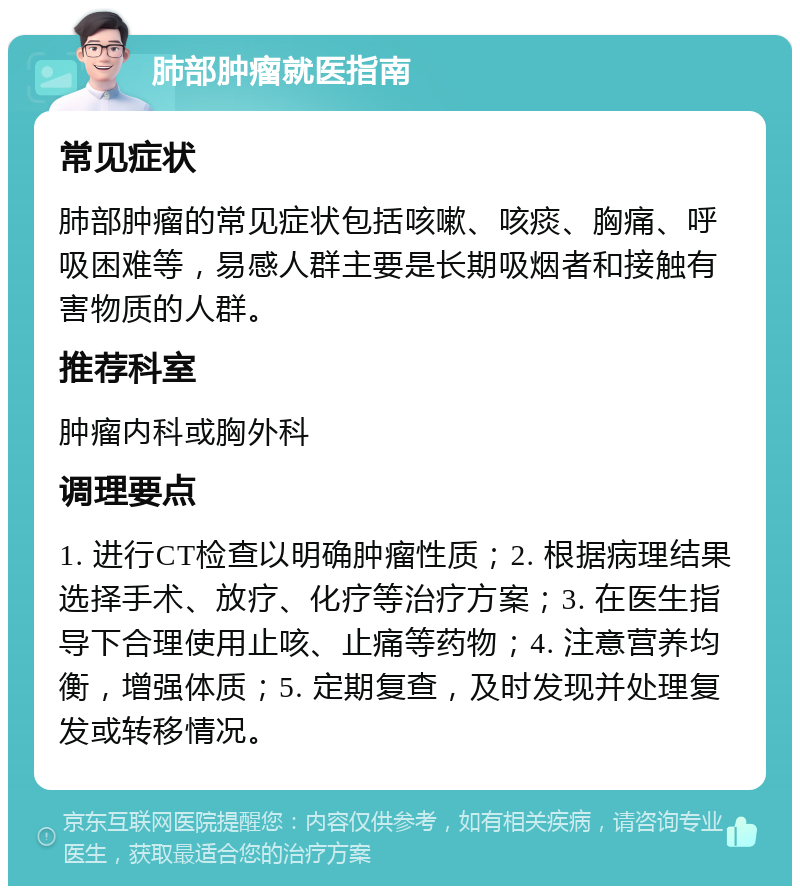 肺部肿瘤就医指南 常见症状 肺部肿瘤的常见症状包括咳嗽、咳痰、胸痛、呼吸困难等，易感人群主要是长期吸烟者和接触有害物质的人群。 推荐科室 肿瘤内科或胸外科 调理要点 1. 进行CT检查以明确肿瘤性质；2. 根据病理结果选择手术、放疗、化疗等治疗方案；3. 在医生指导下合理使用止咳、止痛等药物；4. 注意营养均衡，增强体质；5. 定期复查，及时发现并处理复发或转移情况。