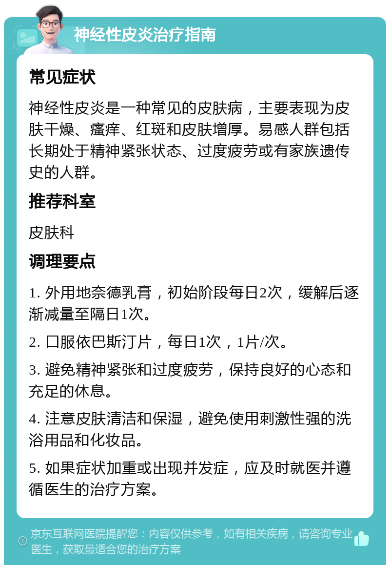 神经性皮炎治疗指南 常见症状 神经性皮炎是一种常见的皮肤病，主要表现为皮肤干燥、瘙痒、红斑和皮肤增厚。易感人群包括长期处于精神紧张状态、过度疲劳或有家族遗传史的人群。 推荐科室 皮肤科 调理要点 1. 外用地奈德乳膏，初始阶段每日2次，缓解后逐渐减量至隔日1次。 2. 口服依巴斯汀片，每日1次，1片/次。 3. 避免精神紧张和过度疲劳，保持良好的心态和充足的休息。 4. 注意皮肤清洁和保湿，避免使用刺激性强的洗浴用品和化妆品。 5. 如果症状加重或出现并发症，应及时就医并遵循医生的治疗方案。