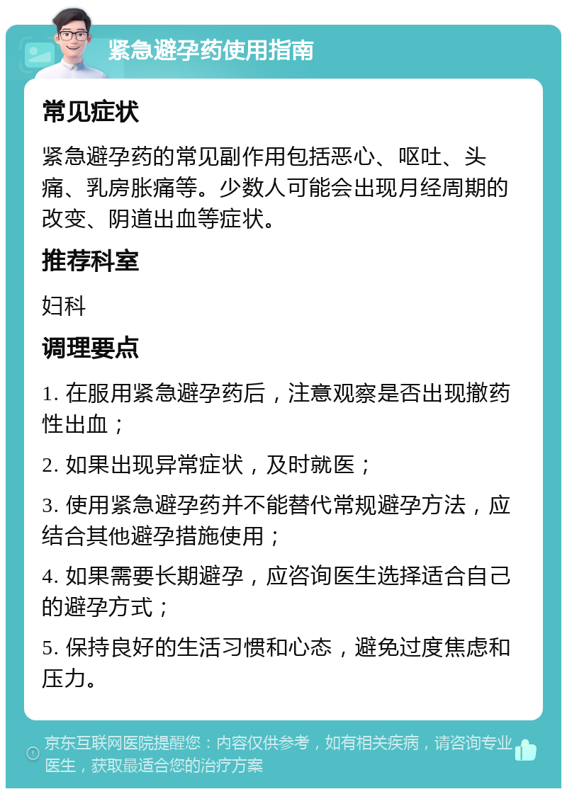 紧急避孕药使用指南 常见症状 紧急避孕药的常见副作用包括恶心、呕吐、头痛、乳房胀痛等。少数人可能会出现月经周期的改变、阴道出血等症状。 推荐科室 妇科 调理要点 1. 在服用紧急避孕药后，注意观察是否出现撤药性出血； 2. 如果出现异常症状，及时就医； 3. 使用紧急避孕药并不能替代常规避孕方法，应结合其他避孕措施使用； 4. 如果需要长期避孕，应咨询医生选择适合自己的避孕方式； 5. 保持良好的生活习惯和心态，避免过度焦虑和压力。