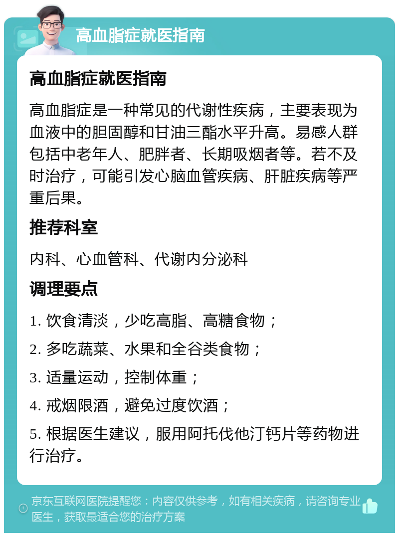 高血脂症就医指南 高血脂症就医指南 高血脂症是一种常见的代谢性疾病，主要表现为血液中的胆固醇和甘油三酯水平升高。易感人群包括中老年人、肥胖者、长期吸烟者等。若不及时治疗，可能引发心脑血管疾病、肝脏疾病等严重后果。 推荐科室 内科、心血管科、代谢内分泌科 调理要点 1. 饮食清淡，少吃高脂、高糖食物； 2. 多吃蔬菜、水果和全谷类食物； 3. 适量运动，控制体重； 4. 戒烟限酒，避免过度饮酒； 5. 根据医生建议，服用阿托伐他汀钙片等药物进行治疗。