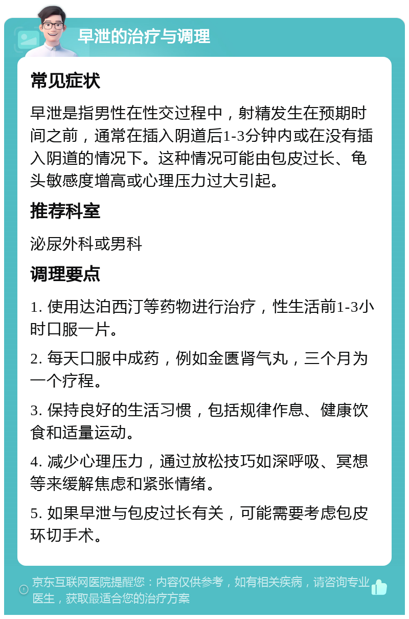 早泄的治疗与调理 常见症状 早泄是指男性在性交过程中，射精发生在预期时间之前，通常在插入阴道后1-3分钟内或在没有插入阴道的情况下。这种情况可能由包皮过长、龟头敏感度增高或心理压力过大引起。 推荐科室 泌尿外科或男科 调理要点 1. 使用达泊西汀等药物进行治疗，性生活前1-3小时口服一片。 2. 每天口服中成药，例如金匮肾气丸，三个月为一个疗程。 3. 保持良好的生活习惯，包括规律作息、健康饮食和适量运动。 4. 减少心理压力，通过放松技巧如深呼吸、冥想等来缓解焦虑和紧张情绪。 5. 如果早泄与包皮过长有关，可能需要考虑包皮环切手术。