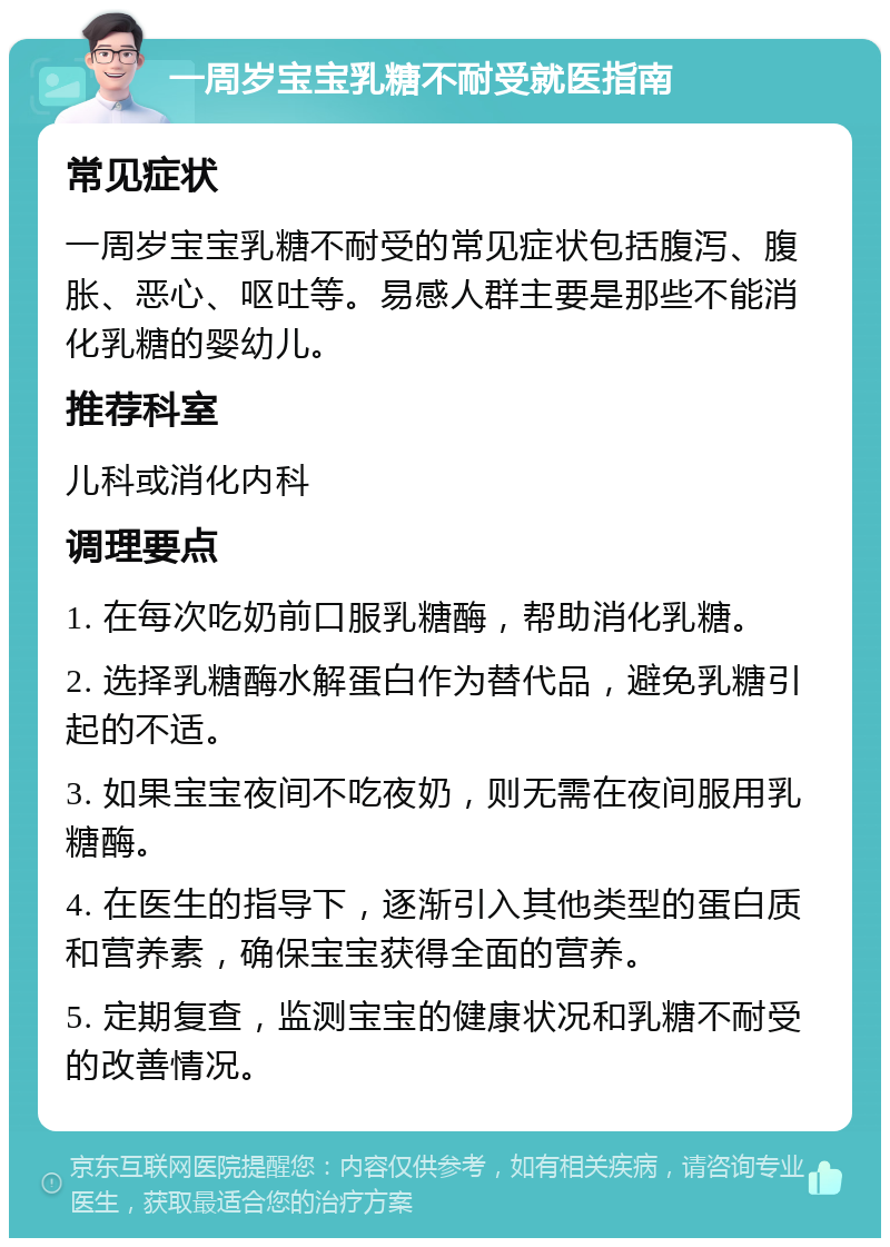 一周岁宝宝乳糖不耐受就医指南 常见症状 一周岁宝宝乳糖不耐受的常见症状包括腹泻、腹胀、恶心、呕吐等。易感人群主要是那些不能消化乳糖的婴幼儿。 推荐科室 儿科或消化内科 调理要点 1. 在每次吃奶前口服乳糖酶，帮助消化乳糖。 2. 选择乳糖酶水解蛋白作为替代品，避免乳糖引起的不适。 3. 如果宝宝夜间不吃夜奶，则无需在夜间服用乳糖酶。 4. 在医生的指导下，逐渐引入其他类型的蛋白质和营养素，确保宝宝获得全面的营养。 5. 定期复查，监测宝宝的健康状况和乳糖不耐受的改善情况。