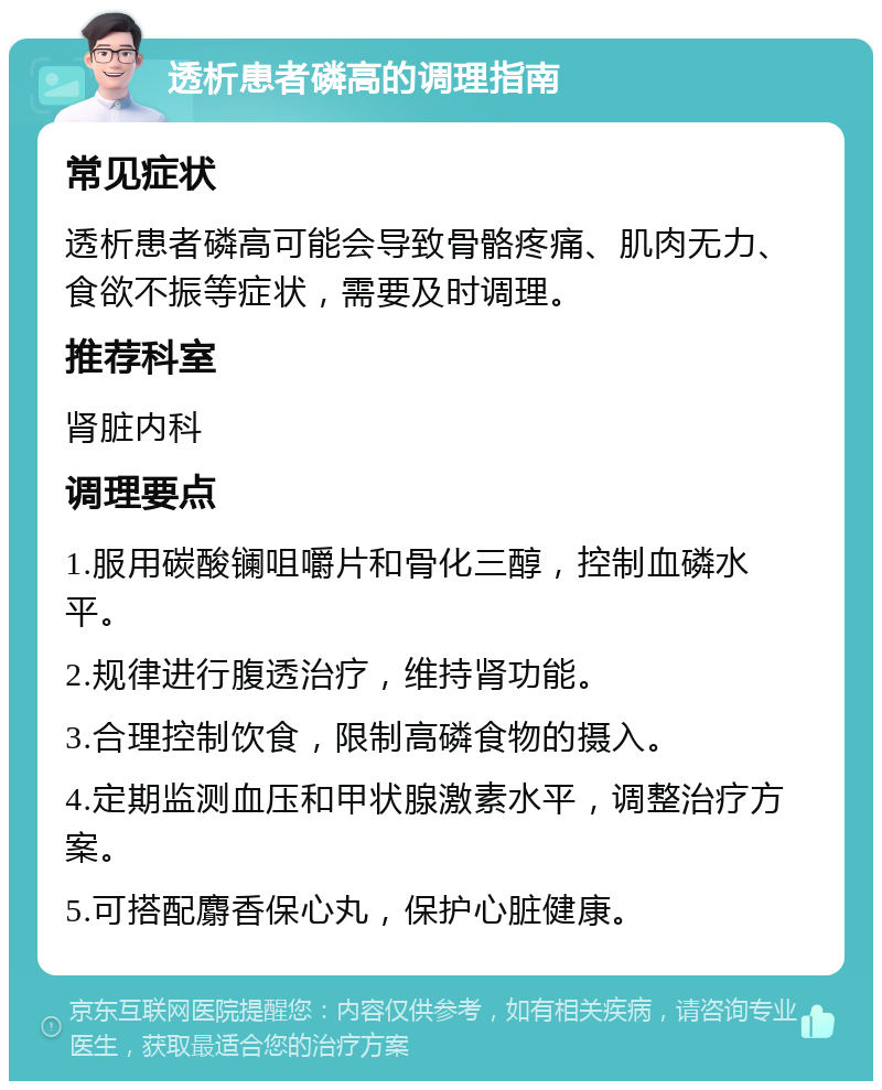 透析患者磷高的调理指南 常见症状 透析患者磷高可能会导致骨骼疼痛、肌肉无力、食欲不振等症状，需要及时调理。 推荐科室 肾脏内科 调理要点 1.服用碳酸镧咀嚼片和骨化三醇，控制血磷水平。 2.规律进行腹透治疗，维持肾功能。 3.合理控制饮食，限制高磷食物的摄入。 4.定期监测血压和甲状腺激素水平，调整治疗方案。 5.可搭配麝香保心丸，保护心脏健康。