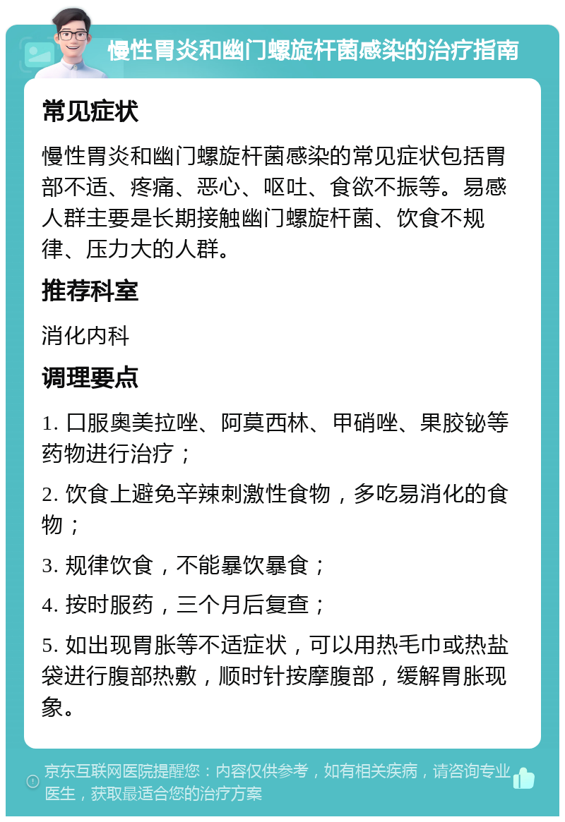 慢性胃炎和幽门螺旋杆菌感染的治疗指南 常见症状 慢性胃炎和幽门螺旋杆菌感染的常见症状包括胃部不适、疼痛、恶心、呕吐、食欲不振等。易感人群主要是长期接触幽门螺旋杆菌、饮食不规律、压力大的人群。 推荐科室 消化内科 调理要点 1. 口服奥美拉唑、阿莫西林、甲硝唑、果胶铋等药物进行治疗； 2. 饮食上避免辛辣刺激性食物，多吃易消化的食物； 3. 规律饮食，不能暴饮暴食； 4. 按时服药，三个月后复查； 5. 如出现胃胀等不适症状，可以用热毛巾或热盐袋进行腹部热敷，顺时针按摩腹部，缓解胃胀现象。