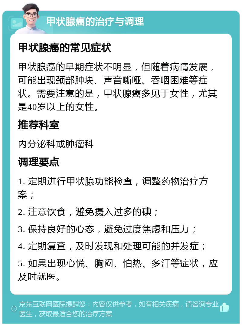 甲状腺癌的治疗与调理 甲状腺癌的常见症状 甲状腺癌的早期症状不明显，但随着病情发展，可能出现颈部肿块、声音嘶哑、吞咽困难等症状。需要注意的是，甲状腺癌多见于女性，尤其是40岁以上的女性。 推荐科室 内分泌科或肿瘤科 调理要点 1. 定期进行甲状腺功能检查，调整药物治疗方案； 2. 注意饮食，避免摄入过多的碘； 3. 保持良好的心态，避免过度焦虑和压力； 4. 定期复查，及时发现和处理可能的并发症； 5. 如果出现心慌、胸闷、怕热、多汗等症状，应及时就医。