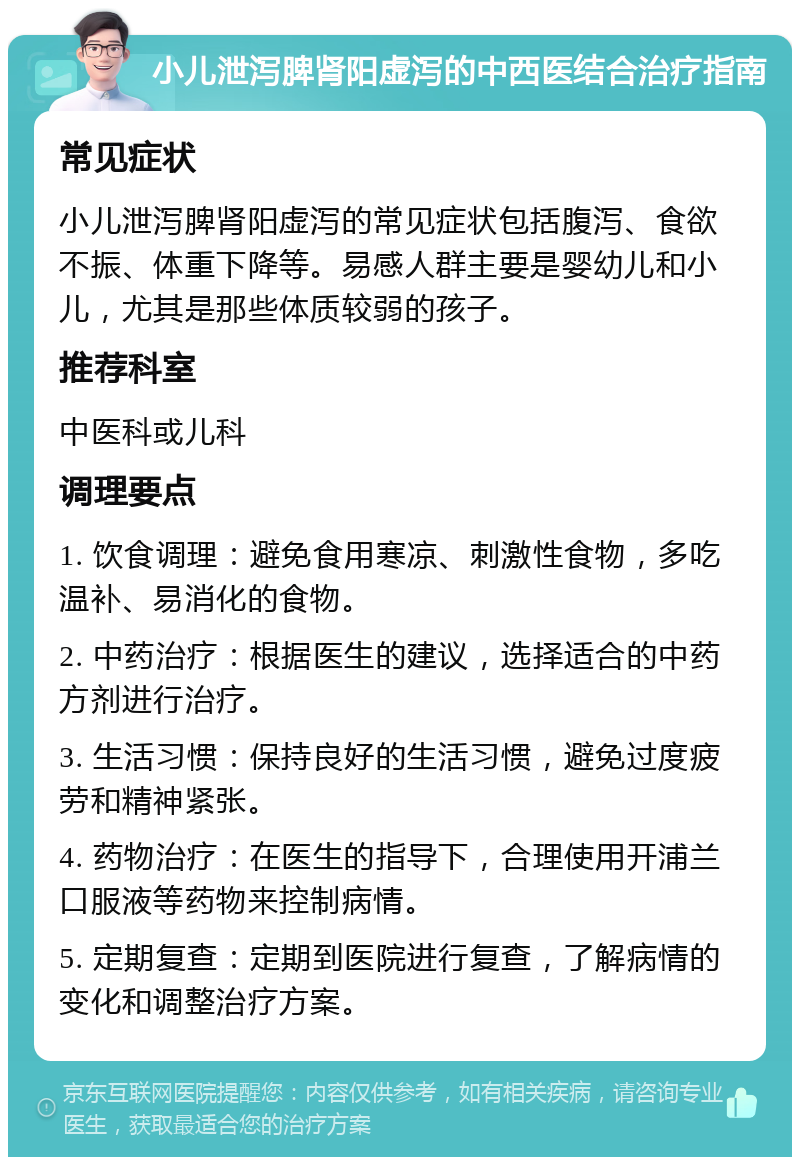 小儿泄泻脾肾阳虚泻的中西医结合治疗指南 常见症状 小儿泄泻脾肾阳虚泻的常见症状包括腹泻、食欲不振、体重下降等。易感人群主要是婴幼儿和小儿，尤其是那些体质较弱的孩子。 推荐科室 中医科或儿科 调理要点 1. 饮食调理：避免食用寒凉、刺激性食物，多吃温补、易消化的食物。 2. 中药治疗：根据医生的建议，选择适合的中药方剂进行治疗。 3. 生活习惯：保持良好的生活习惯，避免过度疲劳和精神紧张。 4. 药物治疗：在医生的指导下，合理使用开浦兰口服液等药物来控制病情。 5. 定期复查：定期到医院进行复查，了解病情的变化和调整治疗方案。