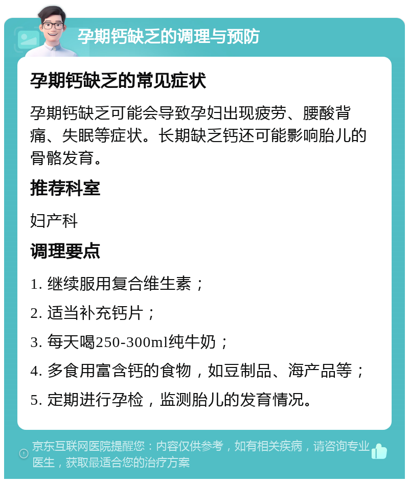 孕期钙缺乏的调理与预防 孕期钙缺乏的常见症状 孕期钙缺乏可能会导致孕妇出现疲劳、腰酸背痛、失眠等症状。长期缺乏钙还可能影响胎儿的骨骼发育。 推荐科室 妇产科 调理要点 1. 继续服用复合维生素； 2. 适当补充钙片； 3. 每天喝250-300ml纯牛奶； 4. 多食用富含钙的食物，如豆制品、海产品等； 5. 定期进行孕检，监测胎儿的发育情况。