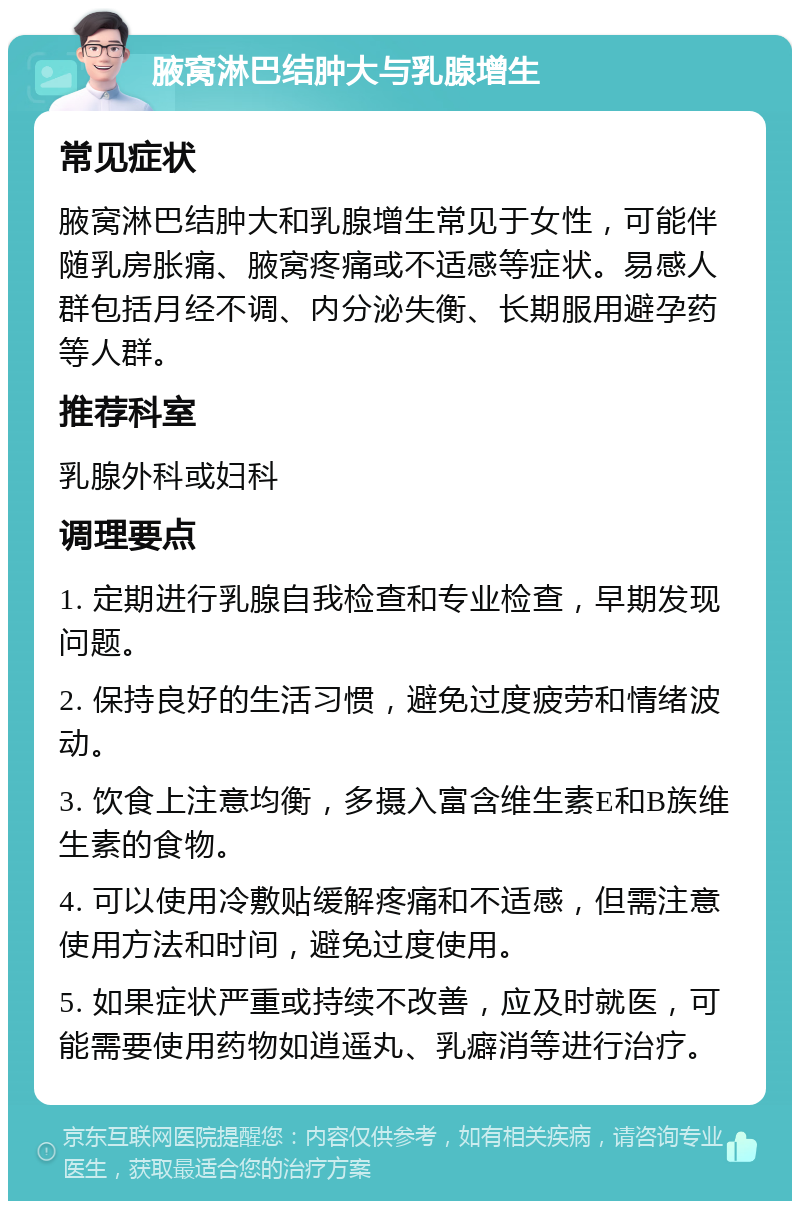 腋窝淋巴结肿大与乳腺增生 常见症状 腋窝淋巴结肿大和乳腺增生常见于女性，可能伴随乳房胀痛、腋窝疼痛或不适感等症状。易感人群包括月经不调、内分泌失衡、长期服用避孕药等人群。 推荐科室 乳腺外科或妇科 调理要点 1. 定期进行乳腺自我检查和专业检查，早期发现问题。 2. 保持良好的生活习惯，避免过度疲劳和情绪波动。 3. 饮食上注意均衡，多摄入富含维生素E和B族维生素的食物。 4. 可以使用冷敷贴缓解疼痛和不适感，但需注意使用方法和时间，避免过度使用。 5. 如果症状严重或持续不改善，应及时就医，可能需要使用药物如逍遥丸、乳癖消等进行治疗。