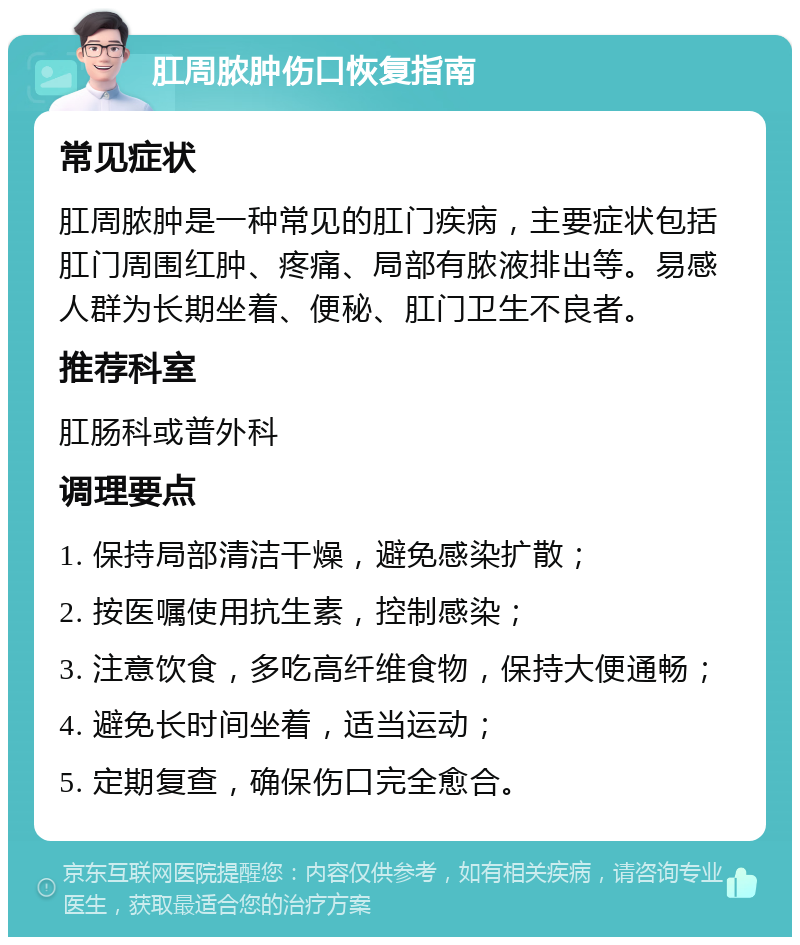 肛周脓肿伤口恢复指南 常见症状 肛周脓肿是一种常见的肛门疾病，主要症状包括肛门周围红肿、疼痛、局部有脓液排出等。易感人群为长期坐着、便秘、肛门卫生不良者。 推荐科室 肛肠科或普外科 调理要点 1. 保持局部清洁干燥，避免感染扩散； 2. 按医嘱使用抗生素，控制感染； 3. 注意饮食，多吃高纤维食物，保持大便通畅； 4. 避免长时间坐着，适当运动； 5. 定期复查，确保伤口完全愈合。