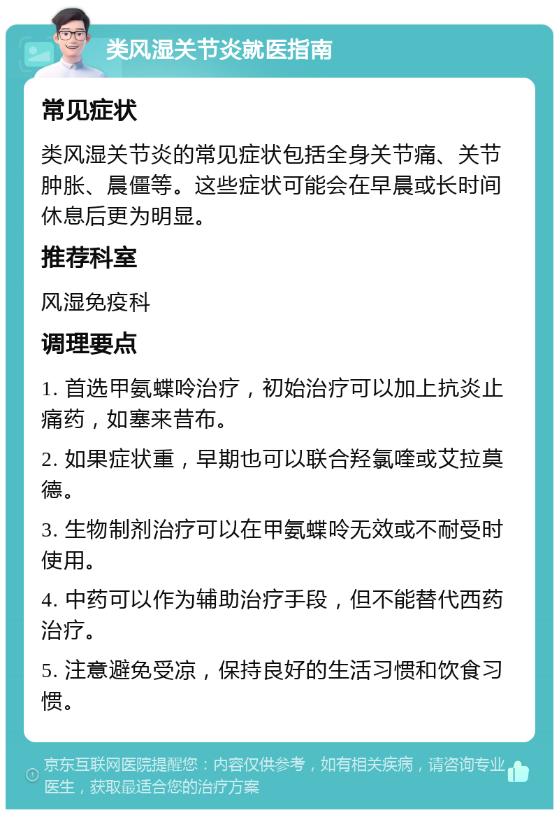 类风湿关节炎就医指南 常见症状 类风湿关节炎的常见症状包括全身关节痛、关节肿胀、晨僵等。这些症状可能会在早晨或长时间休息后更为明显。 推荐科室 风湿免疫科 调理要点 1. 首选甲氨蝶呤治疗，初始治疗可以加上抗炎止痛药，如塞来昔布。 2. 如果症状重，早期也可以联合羟氯喹或艾拉莫德。 3. 生物制剂治疗可以在甲氨蝶呤无效或不耐受时使用。 4. 中药可以作为辅助治疗手段，但不能替代西药治疗。 5. 注意避免受凉，保持良好的生活习惯和饮食习惯。